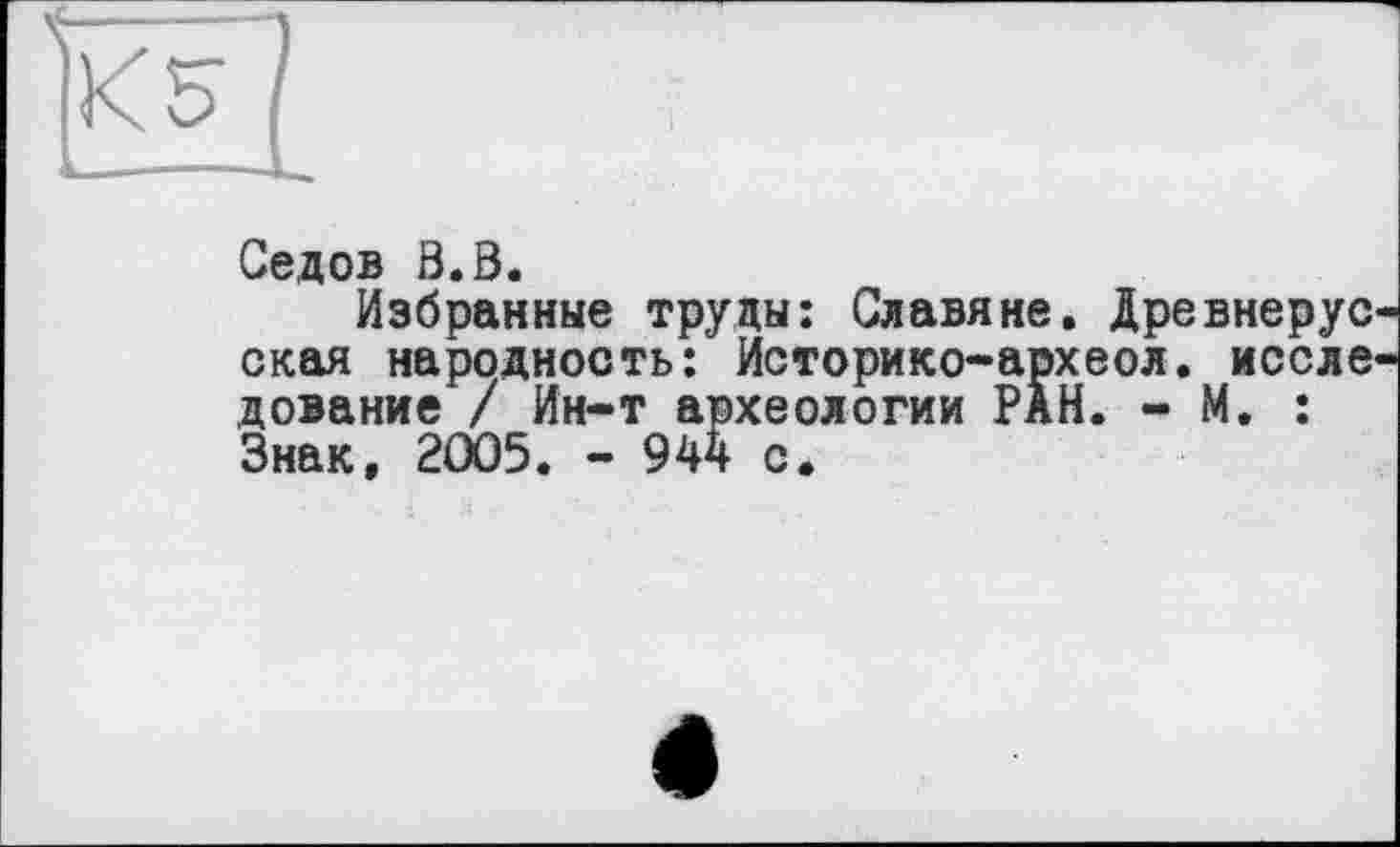 ﻿Седов В.В.
Избранные труды: Славяне. Древнерус окая народность: Историко-археол. иссле дование / Ин-т археологии РаН. - М. : Знак, 2005. - 944 с.